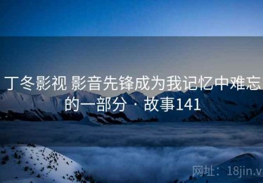 丁冬影视 影音先锋成为我记忆中难忘的一部分 · 故事141