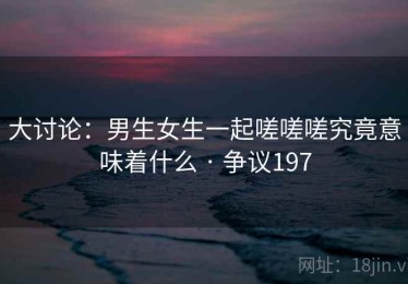 大讨论：男生女生一起嗟嗟嗟究竟意味着什么 · 争议197