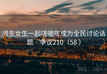 男生女生一起嗟嗟嗟成为全民讨论话题 · 争议210（58 ）