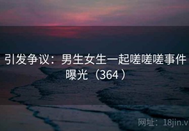 引发争议：男生女生一起嗟嗟嗟事件曝光（364 ）