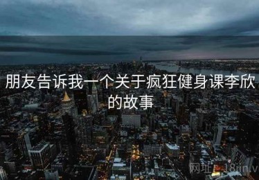 朋友告诉我一个关于疯狂健身课李欣的故事