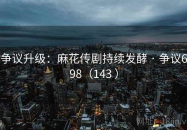 争议升级：麻花传剧持续发酵 · 争议698（143 ）