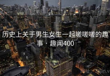 历史上关于男生女生一起嗟嗟嗟的趣事 · 趣闻400