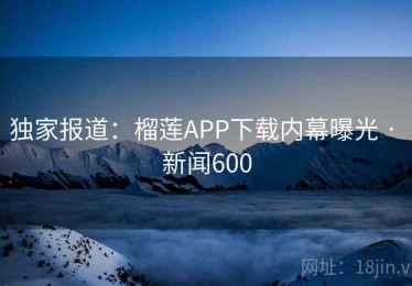 独家报道：榴莲APP下载内幕曝光 · 新闻600