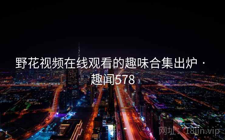 野花视频在线观看的趣味合集出炉 · 趣闻578 野花视频在线观看的趣味合集出炉 · 趣闻578