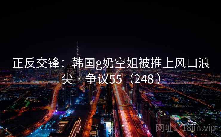 正反交锋:韩国g奶空姐被推上风口浪尖 · 争议55(248 ) 正反交锋:韩国g奶空姐被推上风口浪尖 · 争议55(248 )