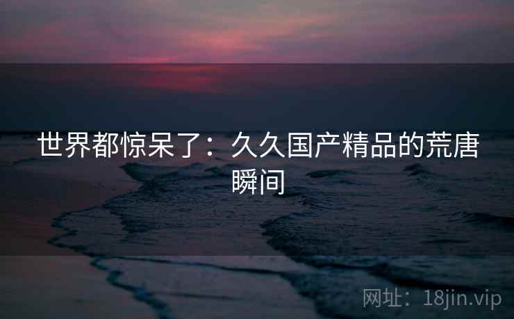 世界都惊呆了:久久国产精品的荒唐瞬间 世界都惊呆了:久久国产精品的荒唐瞬间