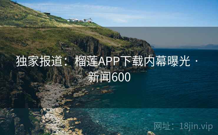 独家报道：榴莲APP下载内幕曝光 · 新闻600