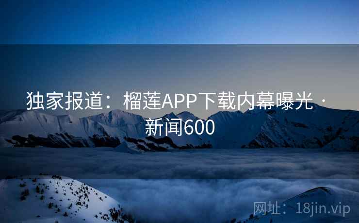 独家报道：榴莲APP下载内幕曝光 · 新闻600