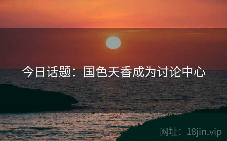 今日话题:国色天香成为讨论中心 今日话题:国色天香成为讨论中心