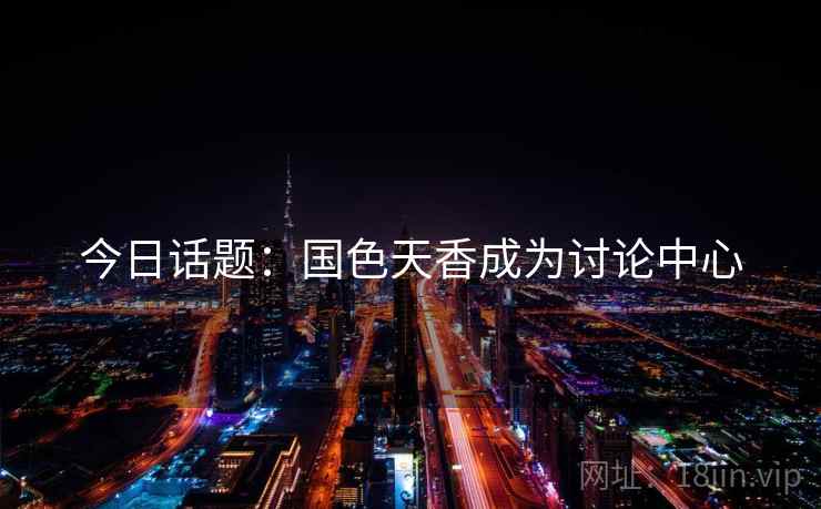 今日话题:国色天香成为讨论中心 今日话题:国色天香成为讨论中心