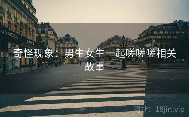 奇怪现象:男生女生一起嗟嗟嗟相关故事 奇怪现象:男生女生一起嗟嗟嗟相关故事