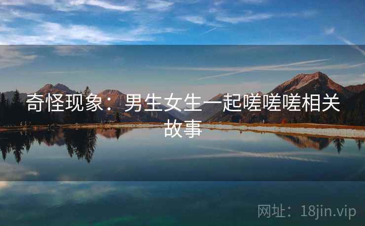 奇怪现象:男生女生一起嗟嗟嗟相关故事 奇怪现象:男生女生一起嗟嗟嗟相关故事
