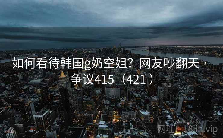 如何看待韩国g奶空姐?网友吵翻天 · 争议415(421 ) 如何看待韩国g奶空姐?网友吵翻天 · 争议415(421 )