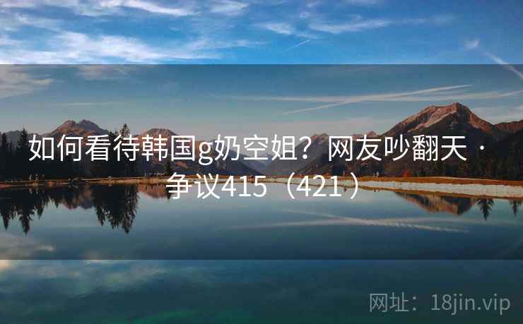 如何看待韩国g奶空姐?网友吵翻天 · 争议415(421 ) 如何看待韩国g奶空姐?网友吵翻天 · 争议415(421 )