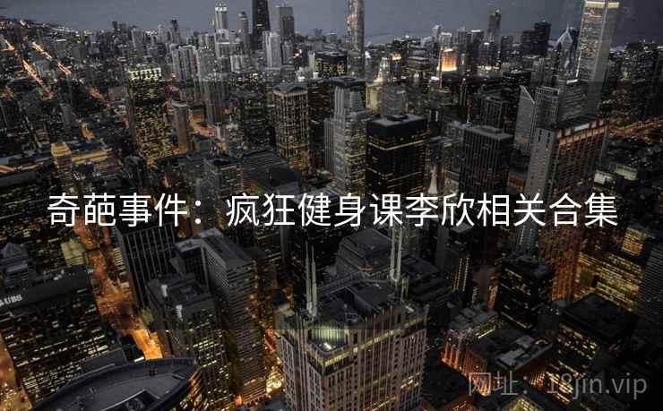 奇葩事件：疯狂健身课李欣相关合集